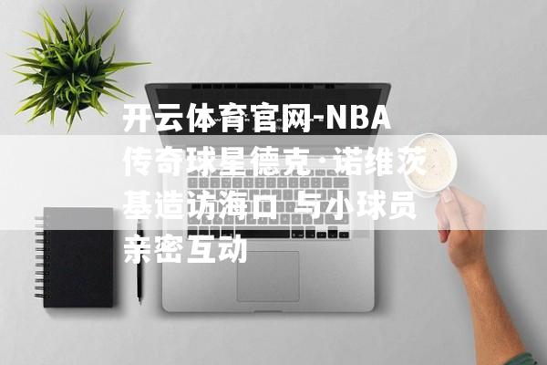 开云体育官网-NBA传奇球星德克·诺维茨基造访海口 与小球员亲密互动